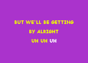 BUT WE'LL BE GETTING
BY ALRIGHT

UH UH UH