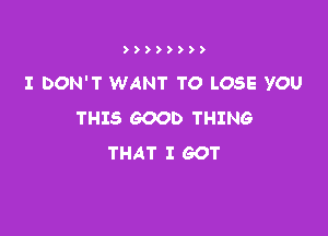 ))))))))

I DON'T WANT TO LOSE YOU
THIS GOOD THING

THAT I GOT