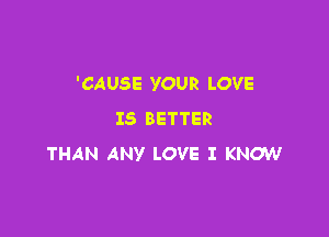 'CAUSE YOUR LOVE
IS BETTER

THAN ANY LOVE I KNOW