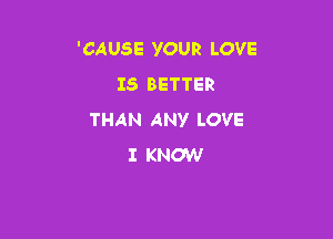 'CAUSE YOUR LOVE
IS BETTER

THAN ANY LOVE
I KNOW