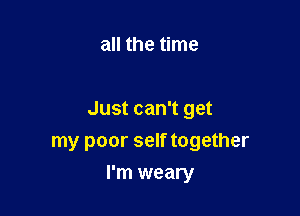 all the time

Just can't get
my poor self together

I'm weary