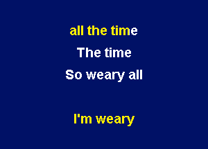 all the time
The time

So weary all

I'm weary