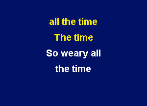 all the time
The time

So weary all

the time