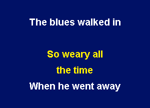 The blues walked in

So weary all
the time

When he went away