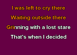 I was left to cry there

Waiting outside there
Grinning with a lost stare

That's when I decided