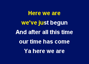 Here we are

we've just begun

And after all this time
our time has come
Ya here we are