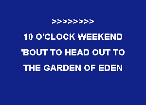 ?)?Db'b't,t
10 O'CLOCK WEEKEND
'BOUT TO HEAD OUT TO
THE GARDEN OF EDEN