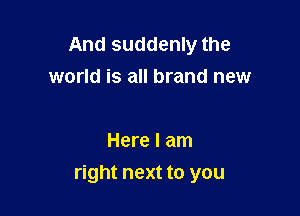 And suddenly the
world is all brand new

Here I am
right next to you