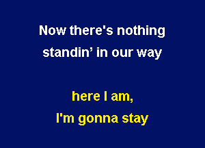 Now there's nothing
standiw in our way

here I am,

I'm gonna stay