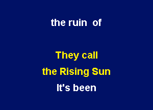 the ruin of

They call
the Rising Sun

It's been