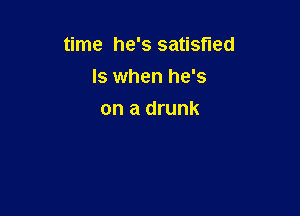 time he's satisfied

ls when he's
on a drunk