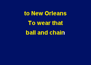 to New Orleans
To wear that

ball and chain