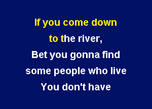 If you come down
to the river,

Bet you gonna find
some people who live
You don't have