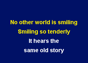 No other world is smiling

Smiling so tenderly
It hears the

same old story