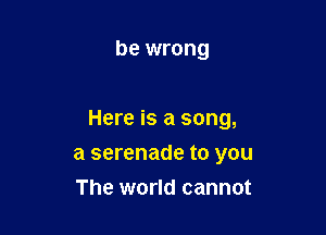 be wrong

Here is a song,

a serenade to you
The world cannot