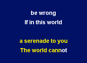 be wrong
If in this world

a serenade to you

The world cannot