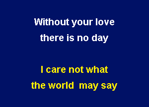 Without your love
there is no day

I care not what

the world may say