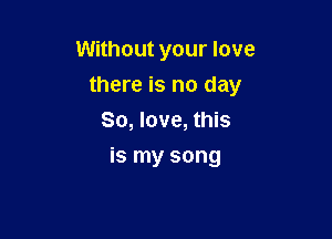 Without your love

there is no day

So, love, this
is my song