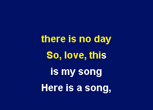 there is no day
So, love, this
is my song

Here is a song,