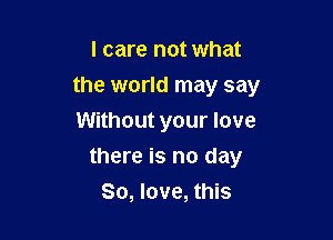 I care not what
the world may say
Without your love

there is no day
80, love, this