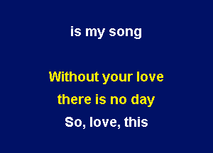 is my song

Without your love

there is no day
80, love, this