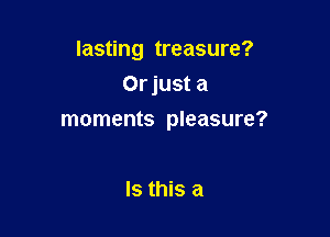 lasting treasure?

Orjust a
moments pleasure?

Is this a