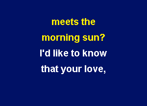meets the
morning sun?
I'd like to know

that your love,