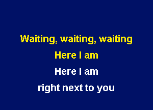 Waiting, waiting, waiting

Here I am
Here I am
right next to you