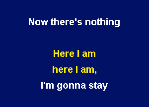 Now there's nothing

Here I am
here I am,
I'm gonna stay