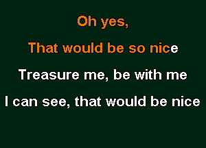 Oh yes,

That would be so nice
Treasure me, be with me

I can see, that would be nice