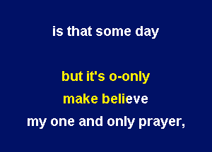is that some day

but it's o-only
make believe

my one and only prayer,
