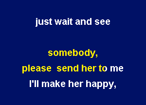 just wait and see

somebody,
please send her to me

I'll make her happy,