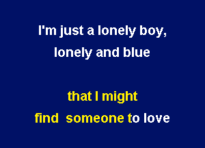 I'm just a lonely boy,

lonely and blue

that I might
find someone to love