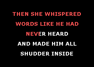 THEN SHE WHISPERED
WORDS LIKE HE HAD
NEVER HEARD
AND MADE HIM ALL
SHUDDER INSIDE