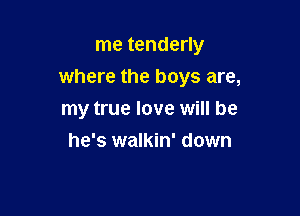 me tenderly
where the boys are,

my true love will be
he's walkin' down