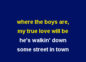 where the boys are,

my true love will be
he's walkin' down
some street in town