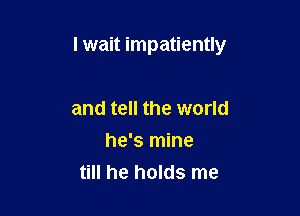 I wait impatiently

and tell the world
he's mine
till he holds me