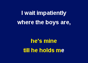 I wait impatiently
where the boys are,

he's mine
till he holds me