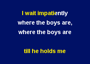 I wait impatiently
where the boys are,

where the boys are

till he holds me