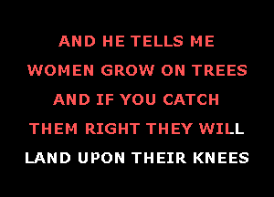 AND HE TELLS ME
WOMEN GROW ON TREES
AND IF YOU CATCH
THEM RIGHT THEY WILL
LAND UPON THEIR KNEES