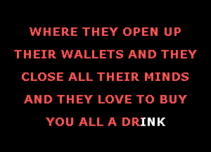 WHERE THEY OPEN UP
THEIR WALLETS AND THEY
CLOSE ALL THEIR MINDS
AND THEY LOVE TO BUY
YOU ALL A DRINK