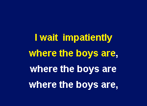 I wait impatiently

where the boys are,
where the boys are
where the boys are,