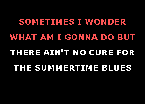 SOMETIMES I WONDER
WHAT AM I GONNA DO BUT
THERE AIN'T NO CURE FOR

THE SUMMERTIME BLUES