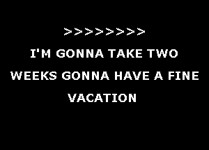 ))-  )
I'M GONNA TAKE TWO

WEEKS GONNA HAVE A FINE
VACATION