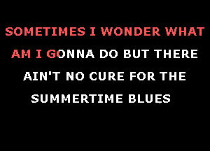 SOMETIMES I WONDER WHAT
AM I GONNA DO BUT THERE
AIN'T NO CURE FOR THE
SUMMERTIME BLUES