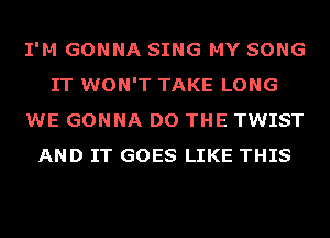 I'M GONNA SING MY SONG
IT WON'T TAKE LONG
WE GONNA DO THE TWIST
AND IT GOES LIKE THIS