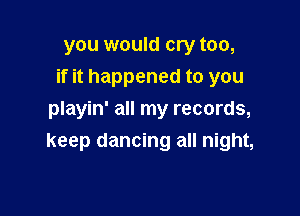 you would cry too,
if it happened to you

playin' all my records,
keep dancing all night,