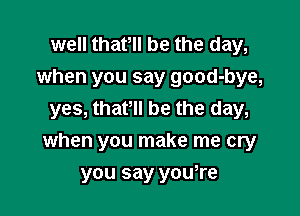 well that be the day,
when you say good-bye,
yes, thaPll be the day,

when you make me cry

you say you,re