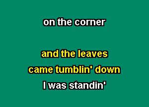 on the corner

and the leaves

came tumblin' down

lwas standin'