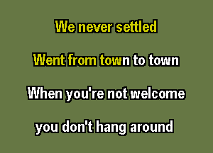 We never settled

Went from town to town

When you're not welcome

you don't hang around